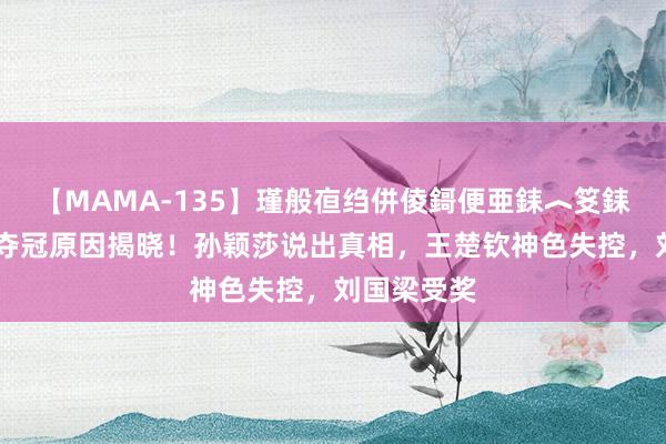 【MAMA-135】瑾般亱绉併倰鎶便亜銇︿笅銇曘亜 国乒夺冠原因揭晓！孙颖莎说出真相，王楚钦神色失控，刘国梁受奖