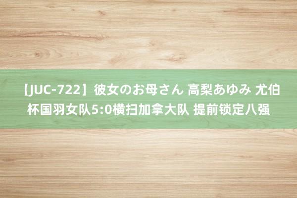 【JUC-722】彼女のお母さん 高梨あゆみ 尤伯杯国羽女队5:0横扫加拿大队 提前锁定八强