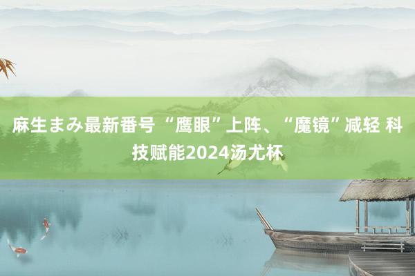 麻生まみ最新番号 “鹰眼”上阵、“魔镜”减轻 科技赋能2024汤尤杯