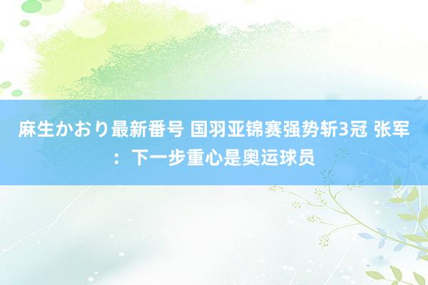 麻生かおり最新番号 国羽亚锦赛强势斩3冠 张军：下一步重心是奥运球员