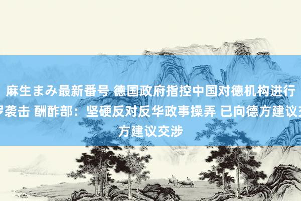 麻生まみ最新番号 德国政府指控中国对德机构进行网罗袭击 酬酢部：坚硬反对反华政事操弄 已向德方建议交涉