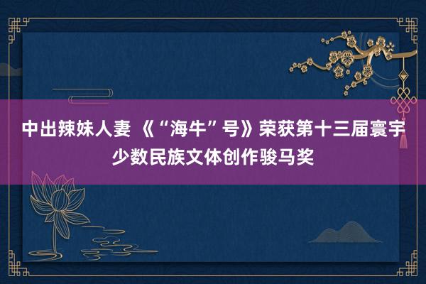 中出辣妹人妻 《“海牛”号》荣获第十三届寰宇少数民族文体创作骏马奖