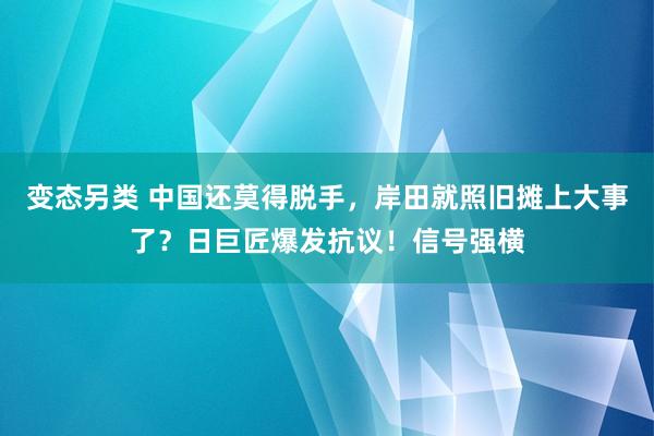 变态另类 中国还莫得脱手，岸田就照旧摊上大事了？日巨匠爆发抗议！信号强横