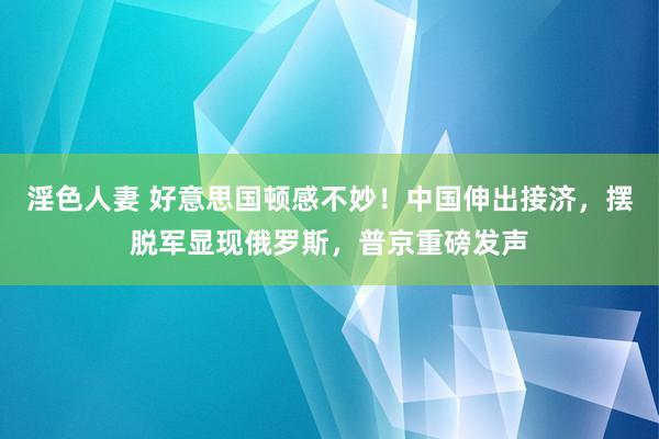 淫色人妻 好意思国顿感不妙！中国伸出接济，摆脱军显现俄罗斯，普京重磅发声