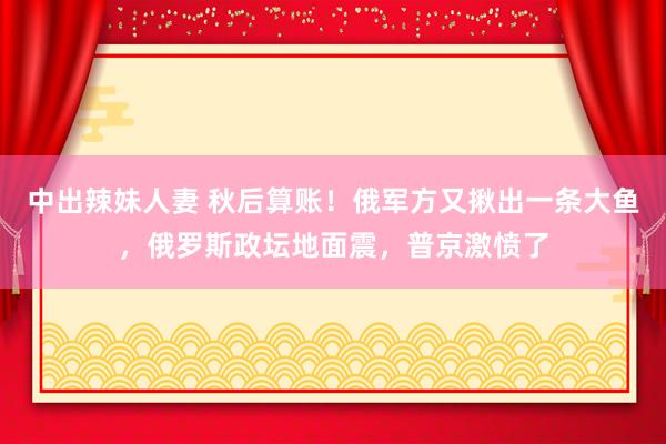 中出辣妹人妻 秋后算账！俄军方又揪出一条大鱼，俄罗斯政坛地面震，普京激愤了