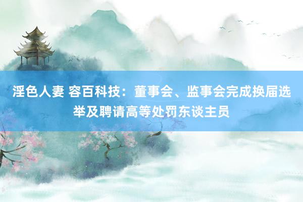 淫色人妻 容百科技：董事会、监事会完成换届选举及聘请高等处罚东谈主员