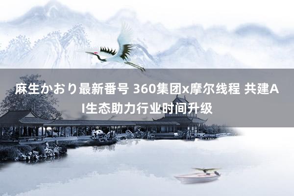 麻生かおり最新番号 360集团x摩尔线程 共建AI生态助力行业时间升级