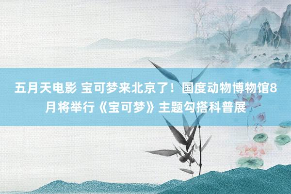 五月天电影 宝可梦来北京了！国度动物博物馆8月将举行《宝可梦》主题勾搭科普展