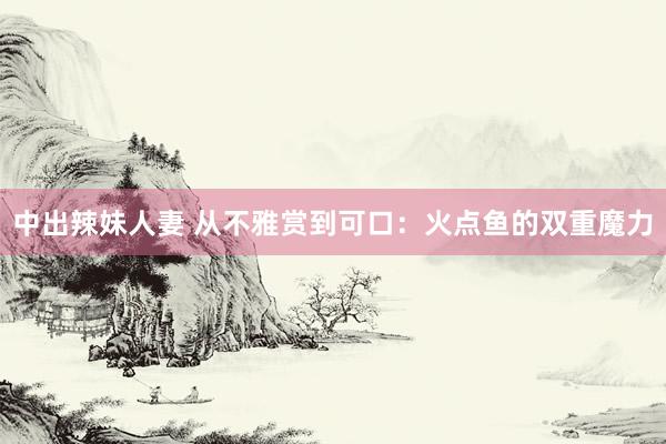 中出辣妹人妻 从不雅赏到可口：火点鱼的双重魔力