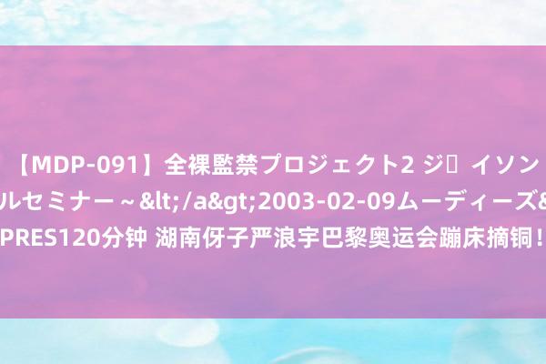 【MDP-091】全裸監禁プロジェクト2 ジｪイソン学園～アブノーマルセミナー～</a>2003-02-09ムーディーズ&$MOODYZ PRES120分钟 湖南伢子严浪宇巴黎奥运会蹦床摘铜！小时候顽皮好动，父亲常带他到河滨翻跟头