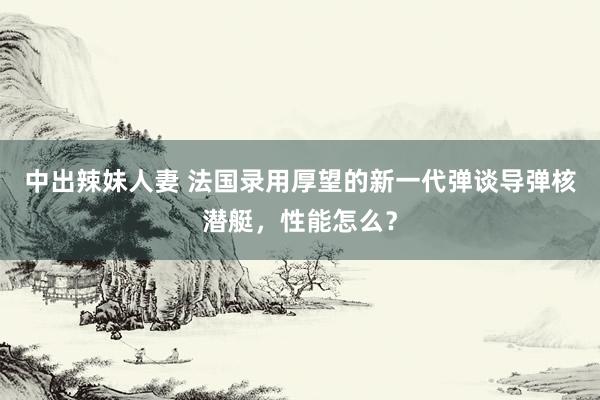 中出辣妹人妻 法国录用厚望的新一代弹谈导弹核潜艇，性能怎么？