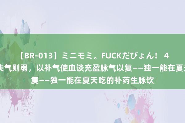 【BR-013】ミニモミ。FUCKだぴょん！ 4ばん 得气则充，失气则弱，以补气使血谈充盈脉气以复——独一能在夏天吃的补药生脉饮