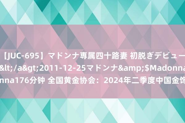 【JUC-695】マドンナ専属四十路妻 初脱ぎデビュー！！ 高梨あゆみ</a>2011-12-25マドンナ&$Madonna176分钟 全国黄金协会：2024年二季度中国金饰需求趋弱 但投资需求苍劲