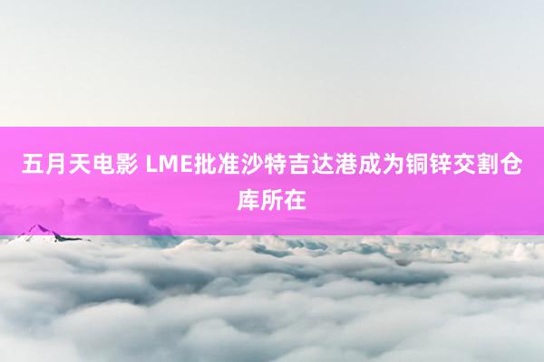 五月天电影 LME批准沙特吉达港成为铜锌交割仓库所在