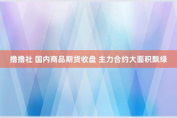 撸撸社 国内商品期货收盘 主力合约大面积飘绿