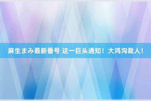 麻生まみ最新番号 这一巨头通知！大鸿沟裁人！