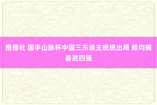 撸撸社 国手山脉杯中国三东谈主统统出局 赖均辅首进四强