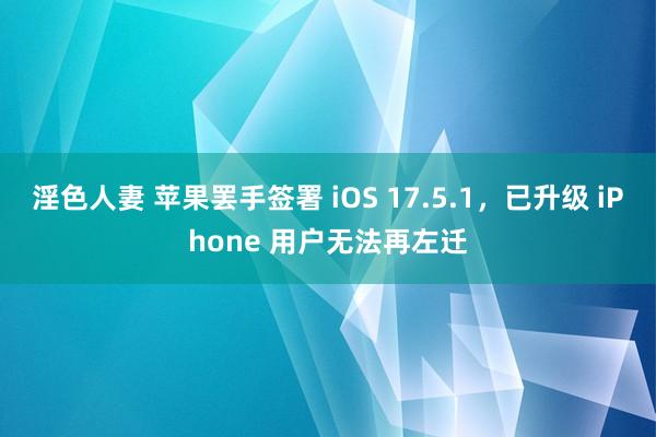 淫色人妻 苹果罢手签署 iOS 17.5.1，已升级 iPhone 用户无法再左迁