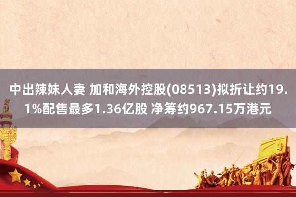 中出辣妹人妻 加和海外控股(08513)拟折让约19.1%配售最多1.36亿股 净筹约967.15万港元