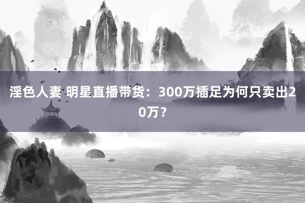 淫色人妻 明星直播带货：300万插足为何只卖出20万？