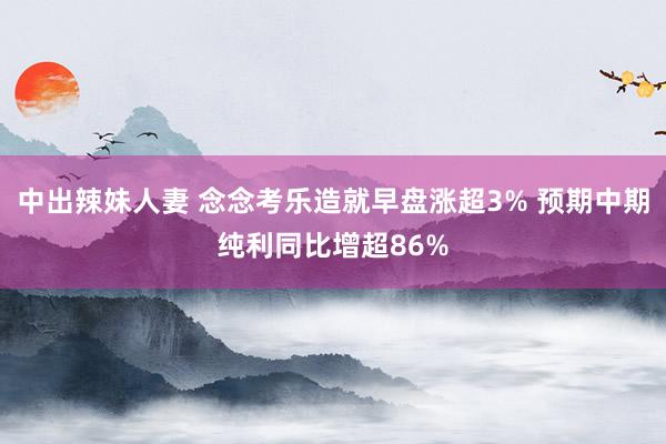 中出辣妹人妻 念念考乐造就早盘涨超3% 预期中期纯利同比增超86%