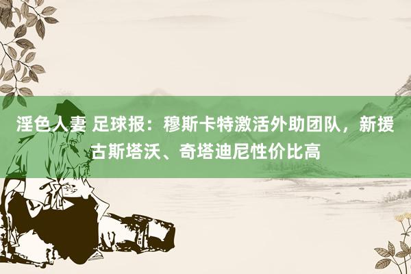 淫色人妻 足球报：穆斯卡特激活外助团队，新援古斯塔沃、奇塔迪尼性价比高