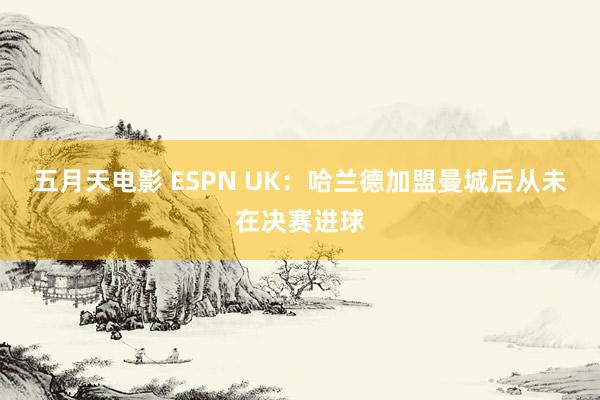 五月天电影 ESPN UK：哈兰德加盟曼城后从未在决赛进球