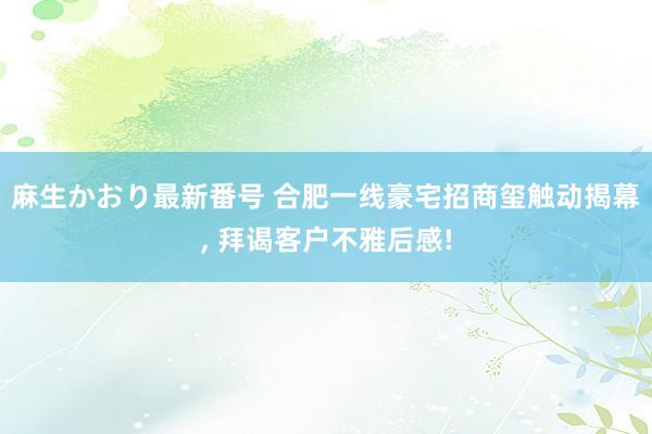 麻生かおり最新番号 合肥一线豪宅招商玺触动揭幕， 拜谒客户不雅后感!