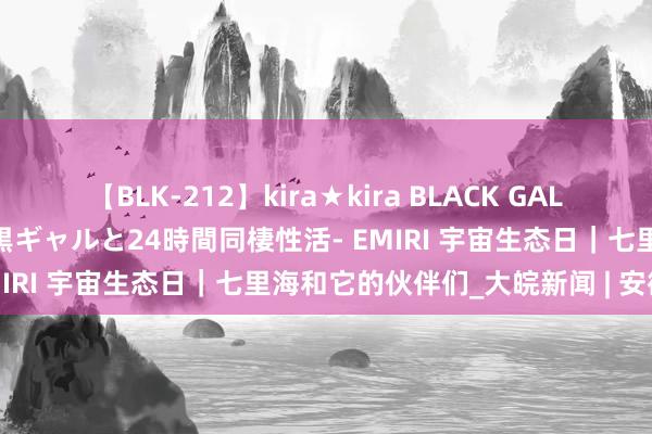 【BLK-212】kira★kira BLACK GAL レンタル痴女GAL-日焼け黒ギャルと24時間同棲性活- EMIRI 宇宙生态日｜七里海和它的伙伴们_大皖新闻 | 安徽网