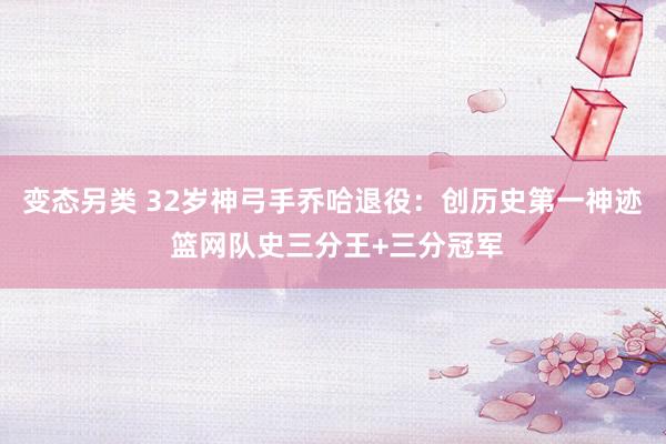 变态另类 32岁神弓手乔哈退役：创历史第一神迹 篮网队史三分王+三分冠军