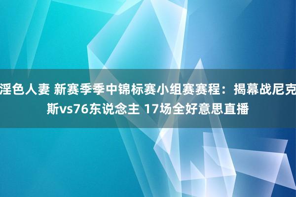 淫色人妻 新赛季季中锦标赛小组赛赛程：揭幕战尼克斯vs76东说念主 17场全好意思直播