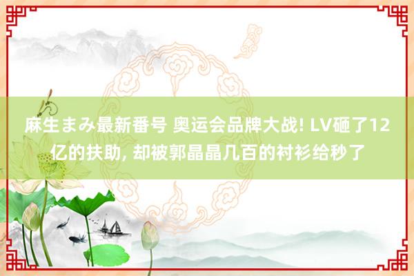 麻生まみ最新番号 奥运会品牌大战! LV砸了12亿的扶助， 却被郭晶晶几百的衬衫给秒了