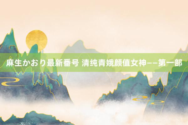 麻生かおり最新番号 清纯青娥颜值女神——第一部