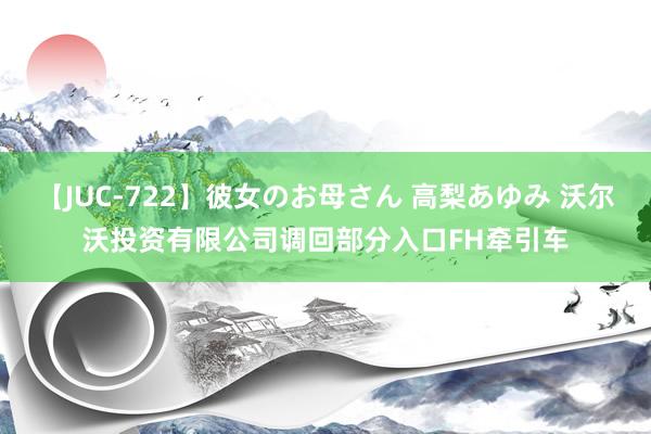 【JUC-722】彼女のお母さん 高梨あゆみ 沃尔沃投资有限公司调回部分入口FH牵引车