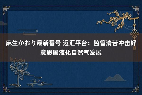 麻生かおり最新番号 迈汇平台：监管清苦冲击好意思国液化自然气发展