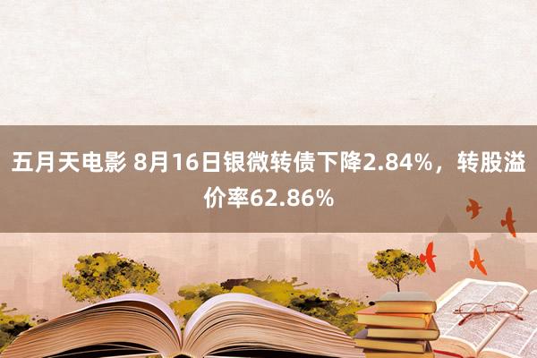 五月天电影 8月16日银微转债下降2.84%，转股溢价率62.86%