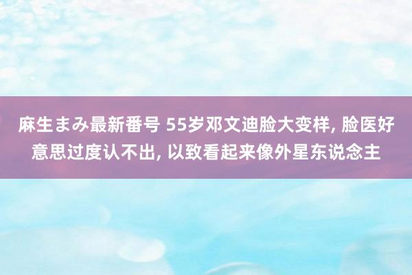 麻生まみ最新番号 55岁邓文迪脸大变样， 脸医好意思过度认不出， 以致看起来像外星东说念主