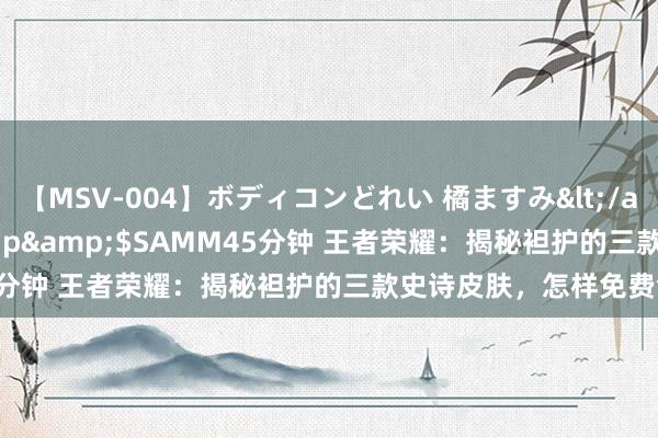 【MSV-004】ボディコンどれい 橘ますみ</a>1992-02-06h.m.p&$SAMM45分钟 王者荣耀：揭秘袒护的三款史诗皮肤，怎样免费领取？