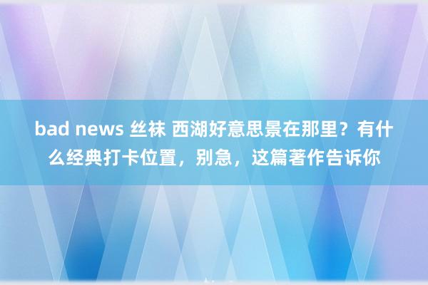 bad news 丝袜 西湖好意思景在那里？有什么经典打卡位置，别急，这篇著作告诉你