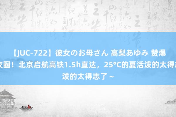 【JUC-722】彼女のお母さん 高梨あゆみ 赞爆一又友圈！北京启航高铁1.5h直达，25°C的夏活泼的太得志了～