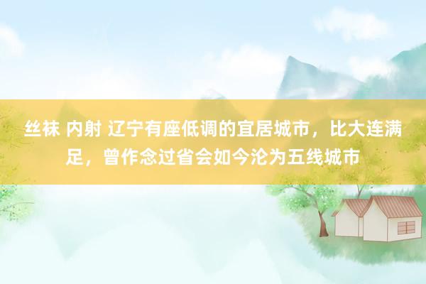 丝袜 内射 辽宁有座低调的宜居城市，比大连满足，曾作念过省会如今沦为五线城市