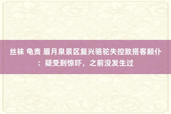 丝袜 龟责 眉月泉景区复兴骆驼失控致搭客颠仆：疑受到惊吓，之前没发生过