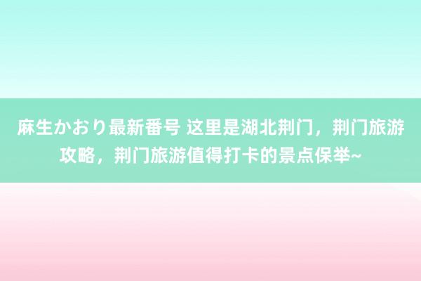 麻生かおり最新番号 这里是湖北荆门，荆门旅游攻略，荆门旅游值得打卡的景点保举~