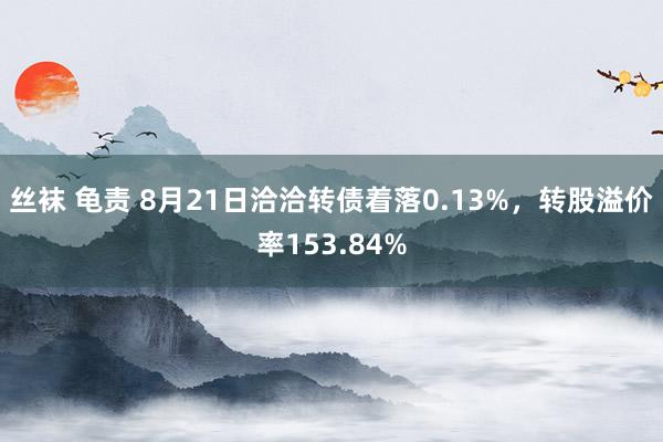 丝袜 龟责 8月21日洽洽转债着落0.13%，转股溢价率153.84%