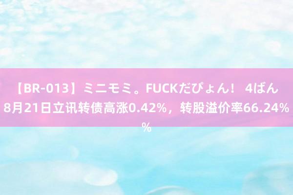 【BR-013】ミニモミ。FUCKだぴょん！ 4ばん 8月21日立讯转债高涨0.42%，转股溢价率66.24%