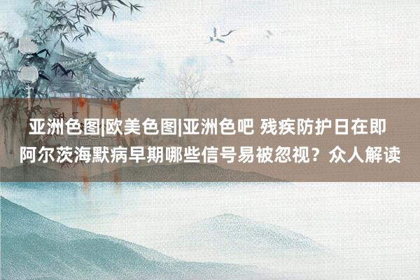 亚洲色图|欧美色图|亚洲色吧 残疾防护日在即 阿尔茨海默病早期哪些信号易被忽视？众人解读