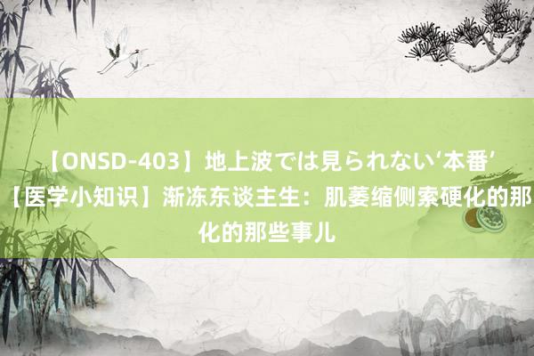 【ONSD-403】地上波では見られない‘本番’4時間 【医学小知识】渐冻东谈主生：肌萎缩侧索硬化的那些事儿