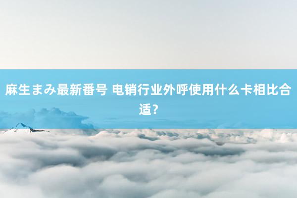 麻生まみ最新番号 电销行业外呼使用什么卡相比合适？