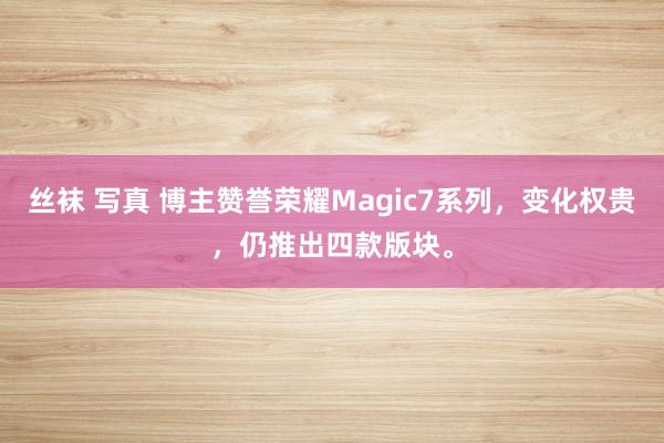 丝袜 写真 博主赞誉荣耀Magic7系列，变化权贵，仍推出四款版块。