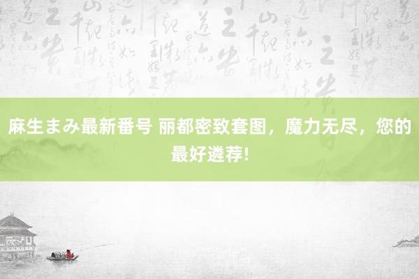 麻生まみ最新番号 丽都密致套图，魔力无尽，您的最好遴荐!